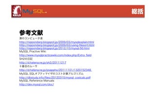 総括

参考文献
漢のコンピュータ道
http://nippondanji.blogspot.jp/2009/03/mysqlexplain.html
http://nippondanji.blogspot.jp/2009/03/using-filesort.html
http://nippondanji.blogspot.jp/2012/10/mysql-56.html
MySQL Practive Wiki
http://www.mysqlpracticewiki.com/index.php/Extra_field
SH2の日記
http://d.hatena.ne.jp/sh2/20111217
十番目のムーサ
http://d.hatena.ne.jp/psappho/20111101/1320152348
MySQL SQLオプティマイザのコスト計算アルゴリズム
http://dbstudy.info/files/20120310/mysql_costcalc.pdf
MySQL Reference Manuals
http://dev.mysql.com/doc/

 