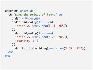 describe Order do
  it "sums the prices of items" do
    order = Order.new
    order.add_entry(Item.new(
       :price => Money.new(1.11, :USD)
    ))
    order.add_entry(Item.new(
       :price => Money.new(2.22, :USD),
       :quantity => 2
    ))
    order.total.should eq(Money.new(5.55, :USD))
  end
end
 