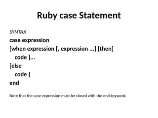Ruby case Statement
SYNTAX
case expression
[when expression [, expression ...] [then]
code ]...
[else
code ]
end
Note that the case expression must be closed with the end keyword.
 