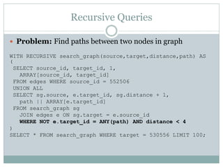 Recursive Queries

 Problem: Find paths between two nodes in graph

WITH RECURSIVE search_graph(source,target,distance,path) AS
(
  SELECT source_id, target_id, 1,
    ARRAY[source_id, target_id]
  FROM edges WHERE source_id = 552506
  UNION ALL
  SELECT sg.source, e.target_id, sg.distance + 1,
    path || ARRAY[e.target_id]
  FROM search_graph sg
    JOIN edges e ON sg.target = e.source_id
    WHERE NOT e.target_id = ANY(path) AND distance < 4
)
SELECT * FROM search_graph WHERE target = 530556 LIMIT 100;
 