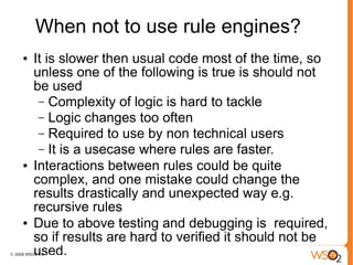 When not to use rule engines?
●   It is slower then usual code most of the time, so
    unless one of the following is true is should not
    be used
     – Complexity of logic is hard to tackle
     – Logic changes too often
     – Required to use by non technical users
     – It is a usecase where rules are faster.
●   Interactions between rules could be quite
    complex, and one mistake could change the
    results drastically and unexpected way e.g.
    recursive rules
●   Due to above testing and debugging is required,
    so if results are hard to verified it should not be
    used.
 