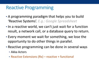 Reactive Programming
• A programming paradigm that helps you to build
‘Reactive Systems’. E.g.: Google Spreadsheet
• In a reactive world, we can't just wait for a function
result, a network call, or a database query to return.
• Every moment we wait for something, we lose the
opportunity to do other things in parallel.
• Reactive programming can be done in several ways
• Akka Actors
• Reactive Extensions (Rx) – reactive + functional
 