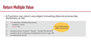 Return Multiple Value
▸ A Function can return any object including data structures like
dictionary or list.
1. def add_key_value(dic,key,value):
2. dic[key] = value
3. return dic
5. student_dic_0 = {“name” : ”Kaveh” , “family”:”Sarkhosh”}
6. student_dic_0 = add_key_value(student_dic_0, ‘age’, 20)
7. print(student_dic_0)
It is a Dictionary
data structure
 