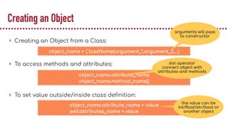 Creating an Object
▸ Creating an Object from a Class:
▸ To access methods and attributes:
▸ To set value outside/inside class deﬁnition:
object_name = ClassName(argument_1,argument_2,…)
object_name.attribute_name
object_name.method_name()
arguments will pass
to constructor
object_name.attribute_name = value
self.attributes_name = value
the value can be
int/ﬂoat/str/bool or
another object
dot operator
connect object with
attributes and methods
 