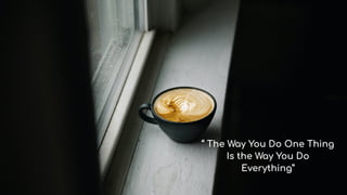 “ The Way You Do One Thing
Is the Way You Do
Everything”
 