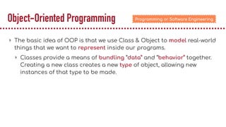 Object-Oriented Programming
▸ The basic idea of OOP is that we use Class & Object to model real-world
things that we want to represent inside our programs.
▸ Classes provide a means of bundling “data” and “behavior” together.
Creating a new class creates a new type of object, allowing new
instances of that type to be made.
Programming or Software Engineering
 