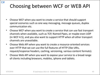C#
Choosing between WCF or WEB API
• Choose WCF when you want to create a service that should support
special scenarios such as one way messaging, message queues, duplex
communication etc.
• Choose WCF when you want to create a service that can use fast transport
channels when available, such as TCP, Named Pipes, or maybe even UDP
(in WCF 4.5), and you also want to support HTTP when all other transport
channels are unavailable.
• Choose Web API when you want to create a resource-oriented services
over HTTP that we can use the full features of HTTP (like URIs,
request/response headers, caching, versioning, various content formats).
• Choose Web API when you want to expose your service to a broad range
of clients including browsers, mobiles, iphone and tablets.
3/23/2016 © Syed Awase 2015-16 - ASP.Net MVC Ground Up 63
 