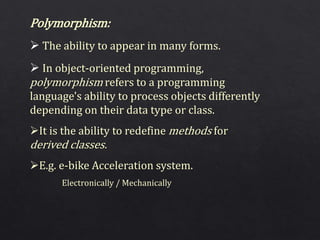 Polymorphism:
 The ability to appear in many forms.
 In object-oriented programming,
polymorphism refers to a programming
language's ability to process objects differently
depending on their data type or class.
It is the ability to redefine methods for
derived classes.
E.g. e-bike Acceleration system.
Electronically / Mechanically
 