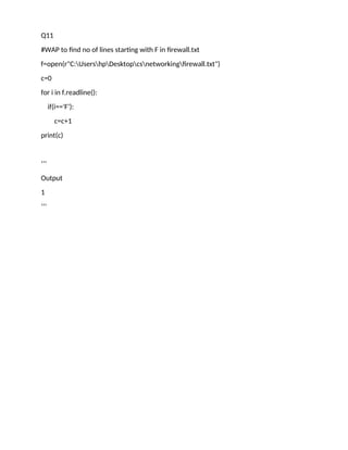 Q11
#WAP to find no of lines starting with F in firewall.txt
f=open(r"C:UsershpDesktopcsnetworkingfirewall.txt")
c=0
for i in f.readline():
if(i=='F'):
c=c+1
print(c)
‘’’
Output
1
‘’’
 