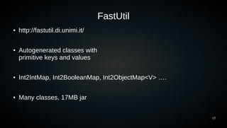 17
FastUtil
● http://fastutil.di.unimi.it/
● Autogenerated classes with
primitive keys and values
● Int2IntMap, Int2BooleanMap, Int2ObjectMap<V> ….
● Many classes, 17MB jar
 