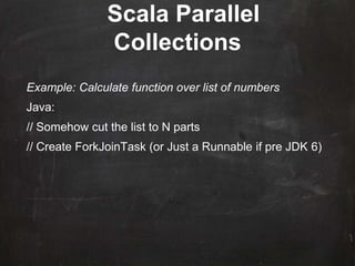 Scala Parallel
Collections
Example: Calculate function over list of numbers
Java:
// Somehow cut the list to N parts
// Create ForkJoinTask (or Just a Runnable if pre JDK 6)
 