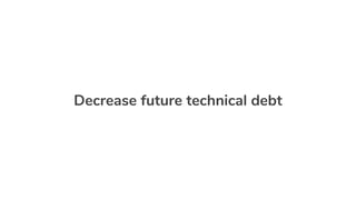 Decrease future technical debt
 