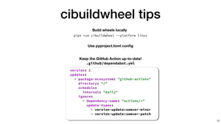 cibuildwheel tips
19
Build wheels locally
pipx run cibuildwheel --platform linux
i
i
i
i
i
i
:
d
d
d
d
d
d
d
d
d
d
d
d
d
d
d
: "
"
"
"
"
"
"
"
"
"
"
u
u
u
u
u
u
u
u
u
u
u
u
:
Keep the GitHub Action up-to-date!
.github/dependabot.yml
version: 2


updates:


- package-ecosystem: "github-actions"


directory: "/"


schedule:


interval: "daily"
Use pyproject.toml con
fi
g
 