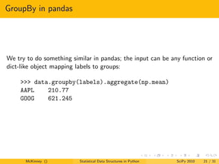 GroupBy in pandas




We try to do something similar in pandas; the input can be any function or
dict-like object mapping labels to groups:

    >>> data.groupby(labels).aggregate(np.mean)
    AAPL    210.77
    GOOG    621.245




      McKinney ()         Statistical Data Structures in Python   SciPy 2010   21 / 31
 