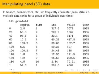 Manipulating panel (3D) data
In ﬁnance, econometrics, etc. we frequently encounter panel data, i.e.
multiple data series for a group of individuals over time:
     >>> grunfeld
            capita        firm                 inv                value      year
     0      2.8           1                    317.6              3078       1935
     20     53.8          2                    209.9              1362       1935
     40     97.8          3                    33.1               1171       1935
     60     10.5          4                    40.29              417.5      1935
     80     183.2         5                    39.68              157.7      1935
     100    6.5           6                    20.36              197        1935
     120    100.2         7                    24.43              138        1935
     140    1.8           8                    12.93              191.5      1935
     160    162           9                    26.63              290.6      1935
     180    4.5           10                   2.54               70.91      1935
     1      52.6          1                    391.8              4662       1936
     ...
      McKinney ()         Statistical Data Structures in Python           SciPy 2010   26 / 31
 