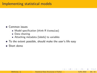Implementing statistical models




    Common issues
         Model speciﬁcation (think R formulas)
         Data cleaning
         Attaching metadata (labels) to variables
    To the extent possible, should make the user’s life easy
    Short demo




      McKinney ()          Statistical Data Structures in Python   SciPy 2010   30 / 31
 