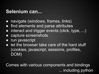Selenium can...
●   navigate (windows, frames, links)
●   find elements and parse attributes
●   interact and trigger events (click, type, ...)
●   capture screenshots
●   run javascript
●   let the browser take care of the hard stuff
    (cookies, javascript, sessions, profiles,
    DOM)

Comes with various components and bindings
                         ... including python
 