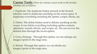 Cursor Tools: There are various cursor tools in the Scratch
interface are as follows:
1. Duplicate: The duplicate button present in the Scratch
interface used to duplicates anything on the screen space. It
duplicates everything including the sprites, scripts, blocks, etc.
2. Delete: The delete button used to deletes anything on the
screen. It can delete everything including sprites costume
selections, sounds, blocks, and scripts, etc. We can recover the
deleted item through the revert option.
3. Grow/Enlarge: Through this option, we can enlarge any
images/sprint in the stage area.
4. Shrink: Through this option, we can shrink any
images/sprint in the stage area.
 