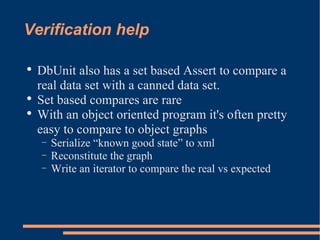 Verification help DbUnit also has a set based Assert to compare a real data set with a canned data set. Set based compares are rare With an object oriented program it's often pretty easy to compare to object graphs Serialize “known good state” to xml Reconstitute the graph Write an iterator to compare the real vs expected 