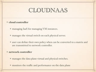 CLOUDNAAS
cloud controller
managing IaaS for managing VM instances.
manages the virtual switch on each physical server.
user can deﬁne their own policy when can be converted to a matrix and
are transmitted to network controller.
network controller
manages the data plane virtual and physical switches.
monitors the traﬃc and performance on the data plane
 