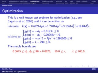 Intro   Metaheuristic Algorithms   Applications   Markov Chains    Analysis   All   NFL   Open Problems   Thanks

Optimization


Optimization
        This is a well-known test problem for optimization (e.g., see
        Cagnina et al. 2008) and it can be written as
        minimize f (x) = 0.6224d1 rL+1.7781d2 r 2 +3.1661d1 L+19.84d1 r ,
                                                            2       2
                   
                   g1 (x) = −d1 + 0.0193r ≤ 0
                   
                    g2 (x) = −d2 + 0.00954r ≤ 0
                   
        subject to
                   g3 (x) = −πr 2 L − 4π r 3 + 1296000 ≤ 0
                                       3
                    g4 (x) = L − 240 ≤ 0.
                   

        The simple bounds are
               0.0625 ≤ d1 , d2 ≤ 99 × 0.0625,                    10.0 ≤ r ,          L ≤ 200.0.




Xin-She Yang                                                                                                2011
Metaheuristics and Optimization
 