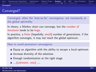 Intro   Metaheuristic Algorithms   Applications   Markov Chains   Analysis   All   NFL   Open Problems   Thanks

Converged?


Converged?
        Converged, often the ‘best-so-far’ convergence, not necessarily at
        the global optimality
        In theory, a Markov chain can converge, but the number of
        iterations tends to be large.
        In practice, a ﬁnite (hopefully, small) number of generations, if the
        algorithm converges, it may not reach the global optimum.

        How to avoid premature convergence
               Equip an algorithm with the ability to escape a local optimum
               Increase diversity of the solutions
               Enough randomization at the right stage
               ....(unknown, new) ....
Xin-She Yang                                                                                               2011
Metaheuristics and Optimization
 