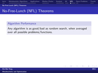 Intro   Metaheuristic Algorithms   Applications   Markov Chains   Analysis   All   NFL   Open Problems   Thanks

No-Free-Lunch (NFL) Theorems


No-Free-Lunch (NFL) Theorems


        Algorithm Performance
        Any algorithm is as good/bad as random search, when averaged
        over all possible problems/functions.




Xin-She Yang                                                                                               2011
Metaheuristics and Optimization
 