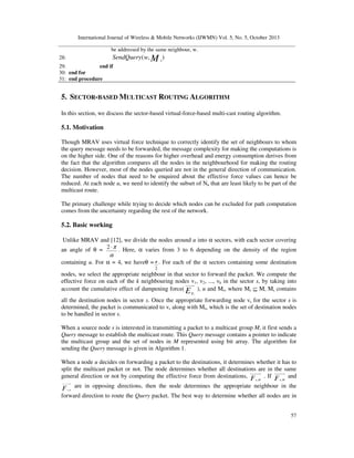 International Journal of Wireless & Mobile Networks (IJWMN) Vol. 5, No. 5, October 2013
be addressed by the same neighbour, w.

SendQuery ( w, M s )

28:

29:
end if
30: end for
31: end procedure

5. SECTOR-BASED MULTICAST ROUTING ALGORITHM
In this section, we discuss the sector-based virtual-force-based multi-cast routing algorithm.

5.1. Motivation
Though MRAV uses virtual force technique to correctly identify the set of neighbours to whom
the query message needs to be forwarded, the message complexity for making the computations is
on the higher side. One of the reasons for higher overhead and energy consumption derives from
the fact that the algorithm compares all the nodes in the neighbourhood for making the routing
decision. However, most of the nodes queried are not in the general direction of communication.
The number of nodes that need to be enquired about the effective force values can hence be
reduced. At each node u, we need to identify the subset of Nu that are least likely to be part of the
multicast route.
The primary challenge while trying to decide which nodes can be excluded for path computation
comes from the uncertainty regarding the rest of the network.

5.2. Basic working
Unlike MRAV and [12], we divide the nodes around u into α sectors, with each sector covering
an angle of θ = 2 ⋅ π . Here, α varies from 3 to 6 depending on the density of the region
α
containing u. For α = 4, we haveθ = π . For each of the α sectors containing some destination
2

nodes, we select the appropriate neighbour in that sector to forward the packet. We compute the
effective force on each of the k neighbouring nodes v1, v2, ..., vk in the sector s, by taking into
account the cumulative effect of dampening force( E ), u and Ms, where Ms ⊆ M, Ms contains
vi

all the destination nodes in sector s. Once the appropriate forwarding node vs for the sector s is
determined, the packet is communicated to vs along with Ms, which is the set of destination nodes
to be handled in sector s.
When a source node s is interested in transmitting a packet to a multicast group M, it first sends a
Query message to establish the multicast route. This Query message contains a pointer to indicate
the multicast group and the set of nodes in M represented using bit array. The algorithm for
sending the Query message is given in Algorithm 1.
When a node u decides on forwarding a packet to the destinations, it determines whether it has to
split the multicast packet or not. The node determines whether all destinations are in the same
general direction or not by computing the effective force from destinations, F u, M . If F u, M and

F

s,u

are in opposing directions, then the node determines the appropriate neighbour in the

forward direction to route the Query packet. The best way to determine whether all nodes are in
57

 