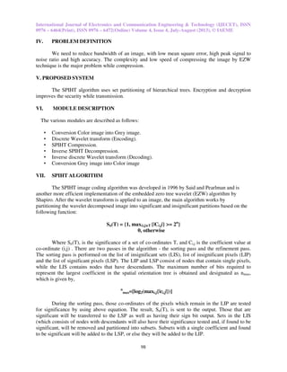 International Journal of Electronics and Communication Engineering & Technology (IJECET), ISSN
0976 – 6464(Print), ISSN 0976 – 6472(Online) Volume 4, Issue 4, July-August (2013), © IAEME
98
IV. PROBLEM DEFINITION
We need to reduce bandwidth of an image, with low mean square error, high peak signal to
noise ratio and high accuracy. The complexity and low speed of compressing the image by EZW
technique is the major problem while compression.
V. PROPOSED SYSTEM
The SPIHT algorithm uses set partitioning of hierarchical trees. Encryption and decryption
improves the security while transmission.
VI. MODULE DESCRIPTION
The various modules are described as follows:
• Conversion Color image into Grey image.
• Discrete Wavelet transform (Encoding).
• SPIHT Compression.
• Inverse SPIHT Decompression.
• Inverse discrete Wavelet transform (Decoding).
• Conversion Grey image into Color image
VII. SPIHT ALGORITHM
The SPIHT image coding algorithm was developed in 1996 by Said and Pearlman and is
another more efficient implementation of the embedded zero tree wavelet (EZW) algorithm by
Shapiro. After the wavelet transform is applied to an image, the main algorithm works by
partitioning the wavelet decomposed image into significant and insignificant partitions based on the
following function:
Sn(T) = {1, max(i,j)eT {|Ci,j|} >= 2n
}
0, otherwise
Where Sn(T), is the significance of a set of co-ordinates T, and Ci,j is the coefficient value at
co-ordinate (i,j) . There are two passes in the algorithm - the sorting pass and the refinement pass.
The sorting pass is performed on the list of insignificant sets (LIS), list of insignificant pixels (LIP)
and the list of significant pixels (LSP). The LIP and LSP consist of nodes that contain single pixels,
while the LIS contains nodes that have descendants. The maximum number of bits required to
represent the largest coefficient in the spatial orientation tree is obtained and designated as nmax,
which is given by,
n
max=[log2(maxi,j{|ci,j|})]
During the sorting pass, those co-ordinates of the pixels which remain in the LIP are tested
for significance by using above equation. The result, Sn(T), is sent to the output. Those that are
significant will be transferred to the LSP as well as having their sign bit output. Sets in the LIS
(which consists of nodes with descendants will also have their significance tested and, if found to be
significant, will be removed and partitioned into subsets. Subsets with a single coefficient and found
to be significant will be added to the LSP, or else they will be added to the LIP.
 