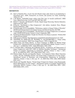 International Journal of Electronics and Communication Engineering & Technology (IJECET), ISSN
0976 – 6464(Print), ISSN 0976 – 6472(Online) Volume 4, Issue 4, July-August (2013), © IAEME
100
REFERENCES
[1] Said A, Pearlman WA. “A new fast and efficient image codec based on set partitioning in
hierarchical trees”. IEEE Transactions on Circuits and Systems for Video Technology
1996;6:243–50.
[2] J M Shapiro, "Embedded image coding using Zero trees of wavelet coefficients", IEEE
Trans. Signal Processing, Vol 41, pp 3445-3462, Dec 1993.
[3] Rafael C. Gonzalez and Richard E. Woods. Digital Image Processing. Pearson Education,
Englewood Cliffs, 2002 .
[4] K.Sayood, “Introduction to Data Compression”, 2nd edition, Academic Press, Morgan
Kaufman Publishers, 2000.
[5] G.Sadashivappa, K.V.S.AnandaBabu, "Performance analysis of Image Coding of Wavelets"
IJCSNS International Journal of Computer Science and Network Security, Oct 2008.
[6] G.Sadashivappa, K.V.S.AnandaBabu, “Wavelet Filters for Image Compression, an analytical
study” ICGST-GVIP Journal, Volume 9, Issue 5, September 2009.
[7] K.P.Soman,K.I.Ramachandran “Insight into Wavelets from theory to practice”. Prentice-Hall
of India Private Limited.
[8] EZW present at Website: http://pagesperso-orangefr/polyvalens/Clemens/ezw/ ezw .html
[9] ANTONINI, M., BARLAUD, M., MATHIEU, P., and DAUBECHIES, I.: ‘Image coding
using wavelet transform’, IEEE Trans. Image Process., 1992,1,(2),pp.205-220.
[10] Shipra Gupta and Chirag Sharma, “A Novel Technique in SPIHT for Medical Image
Compression”, International Journal of Graphics and Multimedia (IJGM), Volume 4, Issue 1,
2013, pp. 1 - 8, ISSN Print: 0976 – 6448, ISSN Online: 0976 –6456.
[11] P. Prasanth Babu, L.Rangaiah and D.Maruthi Kumar, “Comparison and Improvement of
Image Compression using DCT, DWT & Huffman Encoding Techniques”, International
Journal of Computer Engineering & Technology (IJCET), Volume 4, Issue 1, 2013,
pp. 54 - 60, ISSN Print: 0976 – 6367, ISSN Online: 0976 – 6375.
[12] Pardeep Singh, Nivedita and Sugandha Sharma, “A Comparative Study: Block Truncation
Coding, Wavelet, Embedded Zerotree and Fractal Image Compression on Color Image”,
International Journal of Electronics and Communication Engineering & Technology
(IJECET), Volume 3, Issue 2, 2012, pp. 10 - 21, ISSN Print: 0976- 6464, ISSN Online:
0976 –6472.
[13] Hitashi and Sugandha Sharma, “Fractal Image Compression Scheme using Biogeography
Based Optimization on Color Images”, International Journal of Computer Engineering &
Technology (IJCET), Volume 3, Issue 2, 2012, pp. 35 - 46, ISSN Print: 0976 – 6367,
ISSN Online: 0976 – 6375.
 