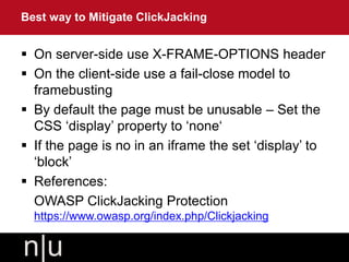  On server-side use X-FRAME-OPTIONS header
 On the client-side use a fail-close model to
framebusting
 By default the page must be unusable – Set the
CSS ‘display’ property to ‘none‘
 If the page is no in an iframe the set ‘display’ to
‘block’
 References:
OWASP ClickJacking Protection
https://www.owasp.org/index.php/Clickjacking
Best way to Mitigate ClickJacking
 