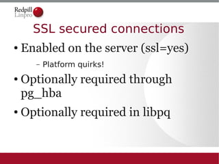 SSL secured connections
●   Enabled on the server (ssl=yes)
      –   Platform quirks!
●   Optionally required through
    pg_hba
●   Optionally required in libpq
 