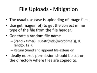 File Uploads - MitigationThe usual use case is uploading of image files. Use getimageinfo() to get the correct mime type of the file from the file header.Generate a random file name $rand = time() . substr(md5(microtime()), 0, rand(5, 12));Return $rand and append file extensionIdeally noexec permission should be set on the directory where files are copied to.
