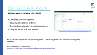 DevSecOps in Azure
Maintain your keys : Azure Key Vault
• Centralize application secrets


• Securely store secrets and keys


• Simplified administration of application secrets


• Integrate with other Azure services
Azure Key Vault helps solve “Secrets Management” , “Key Management” and “Certificate Management”
problems.
Azure Key Vault documentation :


https://docs.microsoft.com/en-us/azure/key-vault/general/overview
image from https://docs.microsoft.com/en-us/azure/key-vault/general/quick-create-portal
 