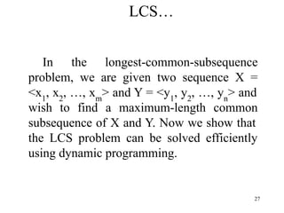 27
In the longest-common-subsequence
problem, we are given two sequence X =
<x1
, x2
, …, xm
> and Y = <y1
, y2
, …, yn
> and
wish to find a maximum-length common
subsequence of X and Y. Now we show that
the LCS problem can be solved efficiently
using dynamic programming.
LCS…
 
