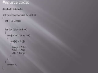 #source code:
#include <stdio.h>
int *selectionSort(int A[],int n)
{
int j ,k ,temp;
for (k= 0; k < n; k++)
{
for(j = k+1; j < n; j++)
{
if(A[k] > A[j])
{
temp = A[k];
A[k] = A[j];
A[j] = temp;
}
}
}
return A;
}
 
