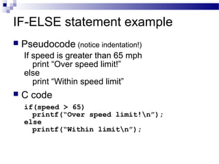 IF-ELSE statement example
 Pseudocode (notice indentation!)
If speed is greater than 65 mph
print “Over speed limit!”
else
print “Within speed limit”
 C code
if(speed > 65)
printf(“Over speed limit!n”);
else
printf(“Within limitn”);
 