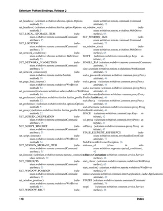 Selenium Python Bindings, Release 2
set_headless() (selenium.webdriver.chrome.options.Options
method), 55
set_headless() (selenium.webdriver.ﬁrefox.options.Options
method), 51
SET_LOCAL_STORAGE_ITEM (sele-
nium.webdriver.remote.command.Command
attribute), 75
SET_LOCATION (sele-
nium.webdriver.remote.command.Command
attribute), 75
set_network_conditions() (sele-
nium.webdriver.chrome.webdriver.WebDriver
method), 55
SET_NETWORK_CONNECTION (sele-
nium.webdriver.remote.command.Command
attribute), 75
set_network_connection() (sele-
nium.webdriver.remote.mobile.Mobile
method), 78
set_page_load_timeout() (sele-
nium.webdriver.remote.webdriver.WebDriver
method), 64
set_permission() (selenium.webdriver.safari.webdriver.WebDriver
method), 84
set_preference() (selenium.webdriver.ﬁrefox.ﬁrefox_proﬁle.FirefoxProﬁle
method), 52
set_preference() (selenium.webdriver.ﬁrefox.options.Options
method), 51
set_proxy() (selenium.webdriver.ﬁrefox.ﬁrefox_proﬁle.FirefoxProﬁle
method), 52
SET_SCREEN_ORIENTATION (sele-
nium.webdriver.remote.command.Command
attribute), 75
SET_SCRIPT_TIMEOUT (sele-
nium.webdriver.remote.command.Command
attribute), 75
set_script_timeout() (sele-
nium.webdriver.remote.webdriver.WebDriver
method), 64
SET_SESSION_STORAGE_ITEM (sele-
nium.webdriver.remote.command.Command
attribute), 75
set_timeout() (selenium.webdriver.remote.remote_connection.RemoteConnection
class method), 79
SET_TIMEOUTS (sele-
nium.webdriver.remote.command.Command
attribute), 75
SET_WINDOW_POSITION (sele-
nium.webdriver.remote.command.Command
attribute), 75
set_window_position() (sele-
nium.webdriver.remote.webdriver.WebDriver
method), 64
SET_WINDOW_RECT (sele-
nium.webdriver.remote.command.Command
attribute), 75
set_window_rect() (sele-
nium.webdriver.remote.webdriver.WebDriver
method), 64
SET_WINDOW_SIZE (sele-
nium.webdriver.remote.command.Command
attribute), 75
set_window_size() (sele-
nium.webdriver.remote.webdriver.WebDriver
method), 65
SHIFT (selenium.webdriver.common.keys.Keys at-
tribute), 42
SINGLE_TAP (selenium.webdriver.remote.command.Command
attribute), 75
size (selenium.webdriver.remote.webelement.WebElement
attribute), 72
socks_password (selenium.webdriver.common.proxy.Proxy
attribute), 46
socks_proxy (selenium.webdriver.common.proxy.Proxy
attribute), 46
socks_username (selenium.webdriver.common.proxy.Proxy
attribute), 46
socksPassword (selenium.webdriver.common.proxy.Proxy
attribute), 46
socksProxy (selenium.webdriver.common.proxy.Proxy
attribute), 46
socksUsername (selenium.webdriver.common.proxy.Proxy
attribute), 46
SPACE (selenium.webdriver.common.keys.Keys at-
tribute), 42
ssl_proxy (selenium.webdriver.common.proxy.Proxy at-
tribute), 47
sslProxy (selenium.webdriver.common.proxy.Proxy at-
tribute), 47
STALE_ELEMENT_REFERENCE (sele-
nium.webdriver.remote.errorhandler.ErrorCode
attribute), 77
StaleElementReferenceException, 36
staleness_of (class in sele-
nium.webdriver.support.expected_conditions),
92
start() (selenium.webdriver.common.service.Service
method), 48
start_client() (selenium.webdriver.remote.webdriver.WebDriver
method), 65
start_session() (selenium.webdriver.remote.webdriver.WebDriver
method), 65
status (selenium.webdriver.common.html5.application_cache.ApplicationCa
attribute), 49
STATUS (selenium.webdriver.remote.command.Command
attribute), 76
stop() (selenium.webdriver.common.service.Service
method), 48
118 Index
 