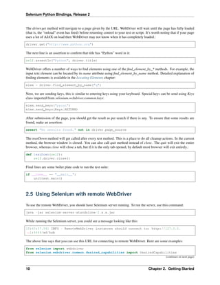 Selenium Python Bindings, Release 2
The driver.get method will navigate to a page given by the URL. WebDriver will wait until the page has fully loaded
(that is, the “onload” event has ﬁred) before returning control to your test or script. It’s worth noting that if your page
uses a lot of AJAX on load then WebDriver may not know when it has completely loaded.:
driver.get("http://www.python.org")
The next line is an assertion to conﬁrm that title has “Python” word in it:
self.assertIn("Python", driver.title)
WebDriver offers a number of ways to ﬁnd elements using one of the ﬁnd_element_by_* methods. For example, the
input text element can be located by its name attribute using ﬁnd_element_by_name method. Detailed explanation of
ﬁnding elements is available in the Locating Elements chapter:
elem = driver.find_element_by_name("q")
Next, we are sending keys, this is similar to entering keys using your keyboard. Special keys can be send using Keys
class imported from selenium.webdriver.common.keys:
elem.send_keys("pycon")
elem.send_keys(Keys.RETURN)
After submission of the page, you should get the result as per search if there is any. To ensure that some results are
found, make an assertion:
assert "No results found." not in driver.page_source
The tearDown method will get called after every test method. This is a place to do all cleanup actions. In the current
method, the browser window is closed. You can also call quit method instead of close. The quit will exit the entire
browser, whereas close will close a tab, but if it is the only tab opened, by default most browser will exit entirely.:
def tearDown(self):
self.driver.close()
Final lines are some boiler plate code to run the test suite:
if __name__ == "__main__":
unittest.main()
2.5 Using Selenium with remote WebDriver
To use the remote WebDriver, you should have Selenium server running. To run the server, use this command:
java -jar selenium-server-standalone-2.x.x.jar
While running the Selenium server, you could see a message looking like this:
15:43:07.541 INFO - RemoteWebDriver instances should connect to: http://127.0.0.
˓→1:4444/wd/hub
The above line says that you can use this URL for connecting to remote WebDriver. Here are some examples:
from selenium import webdriver
from selenium.webdriver.common.desired_capabilities import DesiredCapabilities
(continues on next page)
10 Chapter 2. Getting Started
 