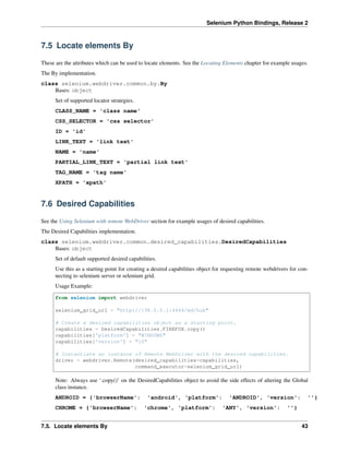 Selenium Python Bindings, Release 2
7.5 Locate elements By
These are the attributes which can be used to locate elements. See the Locating Elements chapter for example usages.
The By implementation.
class selenium.webdriver.common.by.By
Bases: object
Set of supported locator strategies.
CLASS_NAME = 'class name'
CSS_SELECTOR = 'css selector'
ID = 'id'
LINK_TEXT = 'link text'
NAME = 'name'
PARTIAL_LINK_TEXT = 'partial link text'
TAG_NAME = 'tag name'
XPATH = 'xpath'
7.6 Desired Capabilities
See the Using Selenium with remote WebDriver section for example usages of desired capabilities.
The Desired Capabilities implementation.
class selenium.webdriver.common.desired_capabilities.DesiredCapabilities
Bases: object
Set of default supported desired capabilities.
Use this as a starting point for creating a desired capabilities object for requesting remote webdrivers for con-
necting to selenium server or selenium grid.
Usage Example:
from selenium import webdriver
selenium_grid_url = "http://198.0.0.1:4444/wd/hub"
# Create a desired capabilities object as a starting point.
capabilities = DesiredCapabilities.FIREFOX.copy()
capabilities['platform'] = "WINDOWS"
capabilities['version'] = "10"
# Instantiate an instance of Remote WebDriver with the desired capabilities.
driver = webdriver.Remote(desired_capabilities=capabilities,
command_executor=selenium_grid_url)
Note: Always use ‘.copy()’ on the DesiredCapabilities object to avoid the side effects of altering the Global
class instance.
ANDROID = {'browserName': 'android', 'platform': 'ANDROID', 'version': ''}
CHROME = {'browserName': 'chrome', 'platform': 'ANY', 'version': ''}
7.5. Locate elements By 43
 