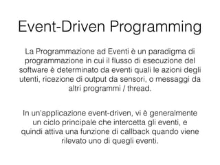 Event-Driven Programming
La Programmazione ad Eventi è un paradigma di
programmazione in cui il ﬂusso di esecuzione del
software è determinato da eventi quali le azioni degli
utenti, ricezione di output da sensori, o messaggi da
altri programmi / thread.
In un'applicazione event-driven, vi è generalmente
un ciclo principale che intercetta gli eventi, e
quindi attiva una funzione di callback quando viene
rilevato uno di quegli eventi.
 