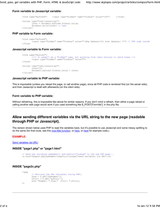 Send, pass, get variables with PHP, Form, HTML & JavaScript code                http://www.skytopia.com/project/articles/compsci/form.html


         Form variable to Javascript variable:
                  <form name="myform4">        <input type="hidden" name="formvar" value="100">              </form>

                  <script type="text/javascript">
                          jsvar = document.myform4.formvar.value;
                          document.write(jsvar) // test
                  </script>

         PHP variable to Form variable:
                  <form name="myform4">
                          <input type="hidden" name="formvar" value="<?php $phpvar=10; echo $phpvar; ?>"> // PHP code inside HTML!!
                  </form>

         Javascript variable to Form variable:
                  <form name="myform3">
                          <!-- It needn't be a "hidden" type, but anything from radio buttons to check boxes -->
                          <input type="hidden" name="formvar" value="">
                  </form>

                  <script type="text/javascript">
                          jsvar=10;
                          document.myform3.formvar.value = jsvar;
                  </script>

         Javascript variable to PHP variable:

         This is impossible (unless you reload the page, or call another page), since all PHP code is rendered first (on the server side),
         and then Javascript is dealt with afterwards (on the client side).


         Form variable to PHP variable:

         Without refreshing, this is impossible like above for similar reasons. If you don't mind a refresh, then either a page reload or
         calling another web page would work if you used something like $_POST['FormVar']; in the php file.




         Allow sending different variables via the URL string to the new page (readable
         through PHP or Javascript).
         The version shown below uses PHP to read the variables back, but it's possible to use Javascript and some messy splitting to
         do the same (for that route, see this nice little function, or here, or here for example code.)

         EXAMPLE:

         Send variables via URL!

         INSIDE "page1.php" or "page1.html"
                  // Send the variables myNumber=1 and myFruit="orange" to the new PHP page...
                  <a href="page2c.php?myNumber=1&myFruit=orange">Send variables via URL!</a>




         INSIDE "page2c.php"
                  <?php
                           // Retrieve the URL variables (using PHP).
                           $num = $_GET['myNumber'];
                           $fruit = $_GET['myFruit'];
                           echo "Number: ".$num." Fruit: ".$fruit;
                  ?>




2 of 6                                                                                                                           16-Jan-12 9:58 PM
 
