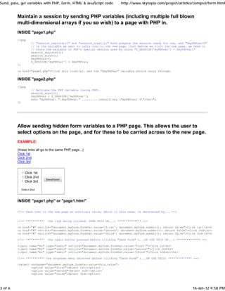 Send, pass, get variables with PHP, Form, HTML & JavaScript code        http://www.skytopia.com/project/articles/compsci/form.html


         Maintain a session by sending PHP variables (including multiple full blown
         multi-dimensional arrays if you so wish) to a page with PHP in.
         INSIDE "page1.php"
         <?php
                  // "session_register()" and "session_start();" both prepare the session ready for use, and "$myPHPvar=5"
                  // is the variable we want to carry over to the new page. Just before we visit the new page, we need to
                  // store the variable in PHP's special session area by using "$_SESSION['myPHPvar'] = $myPHPvar;"
                  session_register();
                  session_start();
                  $myPHPvar=5;
                  $_SESSION['myPHPvar'] = $myPHPvar;
         ?>

         <a href="page2.php">Click this link</a>, and the "$myPHPvar" variable should carry through.

         INSIDE "page2.php"
         <?php
                  // Retrieve the PHP variable (using PHP).
                  session_start();
                  $myPHPvar = $_SESSION['myPHPvar'];
                  echo "myPHPvar: ".$myPHPvar." ..........(should say "myPHPvar: 5")<br>";
         ?>




         Allow sending hidden form variables to a PHP page. This allows the user to
         select options on the page, and for these to be carried across to the new page.
         EXAMPLE:

         (these links all go to the same PHP page...)
         Click 1st
         Click 2nd
         Click 3rd


              Click 1st
              Click 2nd
              Click 3rd




         INSIDE "page1.php" or "page1.html"

         <!-- Pass over to the new page an arbitrary value, which in this case, is determined by... -->


         <!-- ***********    the link being clicked: (USE THIS OR...) ************** -->

         <a href="#" onclick="document.myform.formVar.value='first'; document.myform.submit(); return false">Click 1st</a><br>
         <a href="#" onclick="document.myform.formVar.value='second'; document.myform.submit(); return false">Click 2nd</a><br>
         <a href="#" onclick="document.myform.formVar.value='third'; document.myform.submit(); return false">Click 3rd</a><br>

         <!-- ***********    the radio button pressed before clicking "Send Form" (...OR USE THIS OR...) ************** -->

         <input name="br" type="radio" onClick="document.myform.formVar.value='first'">Click 1st<br>
         <input name="br" type="radio" onClick="document.myform.formVar.value='second'">Click 2nd<br>
         <input name="br" type="radio" onClick="document.myform.formVar.value='third'">Click 3rd<br><br>

         <!-- *********** the dropdown menu selected before clicking "Send Form" (...OR USE THIS) ************** -->

         <select onchange="document.myform.formVar.value=this.value">
                 <option value="first">Select 1st</option>
                 <option value="second">Select 2nd</option>
                 <option value="third">Select 3rd</option>




3 of 6                                                                                                            16-Jan-12 9:58 PM
 