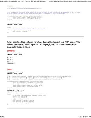 Send, pass, get variables with PHP, Form, HTML & JavaScript code      http://www.skytopia.com/project/articles/compsci/form.html


         </select>

         <!-- ***************************************** -->


         <!-- In each of the above three cases, the hidden variable in the code below is needed for it all to work.
         Also notice how the destination page is given here, rather than in anything above -->

         <form method=post name="myform" action="page2.php">
                 <input type="hidden" name="formVar" value="">
                 <input type="submit" value="Send form!">
         </form>



         INSIDE "page2.php"
         <?php
                  // Retrieve the hidden form variable (using PHP).
                  $myvar = $_POST['formVar'];
                  echo "myvar: ".$myvar;
         ?>




         Allow sending hidden form variables (using tick boxes) to a PHP page. This
         allows the user to select options on the page, and for these to be carried
         across to the new page.
         EXAMPLE:

         INSIDE "page1.html"

         Tick A
         Tick B
         Tick C




         CODE:

         INSIDE "page1.html"
         Tick A <input type="checkbox" checked onClick="document.myform2.a0.value = this.checked"><br>
         Tick B <input type="checkbox" onClick="document.myform2.b0.value = this.checked"><br>
         Tick C <input type="checkbox" onClick="document.myform2.c0.value = this.checked">

         <form method=post name="myform2" action="page2b.php">
                 <input type="hidden" name="a0" value="true">
                 <input type="hidden" name="b0" value="false">
                 <input type="hidden" name="c0" value="false">
                 <input type="submit" value="Send form!">
         </form>

         INSIDE "page2b.php"
         <?php
                  // Retrieve the hidden form variable (using PHP).
                  $myvarA = $_POST['a0'];
                  $myvarB = $_POST['b0'];
                  $myvarC = $_POST['c0'];
                  echo "myvarA: ".$myvarA."<br>";
                  echo "myvarB: ".$myvarB."<br>";
                  echo "myvarC: ".$myvarC;
         ?>




4 of 6                                                                                                         16-Jan-12 9:58 PM
 