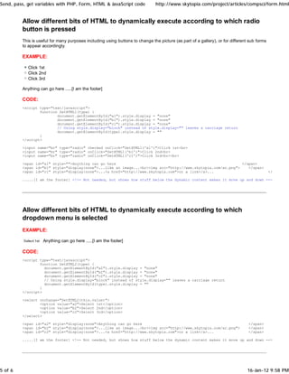 Send, pass, get variables with PHP, Form, HTML & JavaScript code               http://www.skytopia.com/project/articles/compsci/form.html


         Allow different bits of HTML to dynamically execute according to which radio
         button is pressed
         This is useful for many purposes including using buttons to change the picture (as part of a gallery), or for different sub forms
         to appear accordingly.

         EXAMPLE:

            Click 1st
            Click 2nd
            Click 3rd

         Anything can go here .....[I am the footer]

         CODE:
         <script type="text/javascript">
                 function SetHTML1(type) {
                         document.getElementById("a1").style.display = "none"
                         document.getElementById("b1").style.display = "none"
                         document.getElementById("c1").style.display = "none"
                         // Using style.display="block" instead of style.display="" leaves a carriage return
                         document.getElementById(type).style.display = ""
                 }
         </script>

         <input name="br" type="radio" checked onClick="SetHTML1('a1')">Click 1st<br>
         <input name="br" type="radio" onClick="SetHTML1('b1')">Click 2nd<br>
         <input name="br" type="radio" onClick="SetHTML1('c1')">Click 3rd<br><br>

         <span id="a1" style="">Anything can go here                                                          </span>
         <span id="b1" style="display:none">...like an image...<br><img src="http://www.skytopia.com/ar.png">    </span>
         <span id="c1" style="display:none">...<a href="http://www.skytopia.com">or a link</a>...                                            </span>

         .....[I am the footer] <!-- Not needed, but shows how stuff below the dynamic content makes it move up and down -->




         Allow different bits of HTML to dynamically execute according to which
         dropdown menu is selected
         EXAMPLE:

                    Anything can go here .....[I am the footer]

         CODE:
         <script type="text/javascript">
                 function SetHTML2(type) {
                   document.getElementById("a2").style.display = "none"
                   document.getElementById("b2").style.display = "none"
                   document.getElementById("c2").style.display = "none"
                   // Using style.display="block" instead of style.display="" leaves a carriage return
                   document.getElementById(type).style.display = ""
                 }
         </script>

         <select onchange="SetHTML2(this.value)">
                 <option value="a2">Select 1st</option>
                 <option value="b2">Select 2nd</option>
                 <option value="c2">Select 3rd</option>
         </select>

         <span id="a2" style="display:none">Anything can go here                                                                </span>
         <span id="b2" style="display:none">...like an image...<br><img src="http://www.skytopia.com/ar.png">                   </span>
         <span id="c2" style="display:none">...<a href="http://www.skytopia.com">or a link</a>...                               </span>

         .....[I am the footer] <!-- Not needed, but shows how stuff below the dynamic content makes it move up and down -->




5 of 6                                                                                                                          16-Jan-12 9:58 PM
 