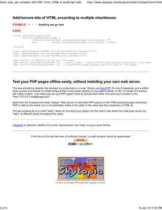 Send, pass, get variables with PHP, Form, HTML & JavaScript code                                  http://www.skytopia.com/project/articles/compsci/form.html




         Add/remove bits of HTML according to multiple checkboxes
         EXAMPLE:                Anything can go here

         CODE:
         <script type="text/javascript">
                 function SetHTML3(check,type) {
                         if(check==true) document.getElementById(type).style.display = "";
                         else            document.getElementById(type).style.display = "none";
                 }
         </script>

         <input type="checkbox" CHECKED onClick="SetHTML3(this.checked,'a3')">
         <input type="checkbox" onClick="SetHTML3(this.checked,'b3')">
         <input type="checkbox" onClick="SetHTML3(this.checked,'c3')">

         <span id='a3'> <b> Anything can go here </b></span>
         <span id='b3' style="display:none"> <b> ...like an image... <img src="http://www.skytopia.com/ar.png"> </b></span>
         <span id="c3" style="display:none"> <b> ...<a href="http://www.skytopia.com">or a link</a> </b></span>




         Test your PHP pages offline easily, without installing your own web server.
         This was something recently that doubled my productivity in a snap. Simply use EasyPHP. It's only 8 megabyte, and a million
         times quicker and simpler to install/configure than a fully blown Apache (or equivalent) server. In fact, it's small GUI window
         will make it instant - just make sure you put PHP pages inside its special www folder, and point your browser to the
         "http://127.0.0.1/mywebpage.php".

         Apart from this amazing time saver, always "View source" to see what PHP outputs to the HTML/Javascript page (remember,
         PHP is read by the server, but is not potentially visible to the visitor in the same way that Javascript or HTML is).

         The last amazing tip is to insert "exit();" when an annoying bug creeps into the code to see where the code goes wrong (try
         "exit()" at different points throughout the code).



         Feedback is welcome, whether it's a chat, improvement I can make, or just a quick thanks.



                          If the info on this site has been of sufficient interest, a small donation would be appreciated:




                                                   All pictures and text on this page are copyright 2007 onwards Daniel White.
                                                 If you wish to use any images from this page, please contact me for permission.




6 of 6                                                                                                                                   16-Jan-12 9:58 PM
 
