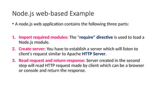 Node.js web-based Example
• A node.js web application contains the following three parts:
1. Import required modules: The "require" directive is used to load a
Node.js module.
2. Create server: You have to establish a server which will listen to
client's request similar to Apache HTTP Server.
3. Read request and return response: Server created in the second
step will read HTTP request made by client which can be a browser
or console and return the response.
 