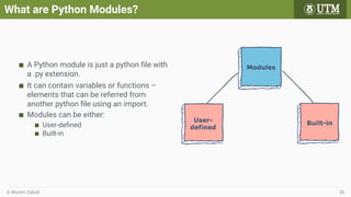 What are Python Modules?
A Python module is just a python ﬁle with
a .py extension.
It can contain variables or functions –
elements that can be referred from
another python ﬁle using an import.
Modules can be either:
User-deﬁned
Built-in
© Muním Zabidi 36
 