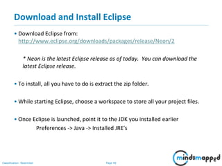 Page 40Classification: Restricted
Download and Install Eclipse
• Download Eclipse from:
http://www.eclipse.org/downloads/packages/release/Neon/2
* Neon is the latest Eclipse release as of today. You can download the
latest Eclipse release.
• To install, all you have to do is extract the zip folder.
• While starting Eclipse, choose a workspace to store all your project files.
• Once Eclipse is launched, point it to the JDK you installed earlier
Preferences -> Java -> Installed JRE's
 