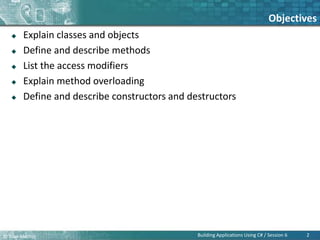 © Bilal Mazhar.
Objectives
 Explain classes and objects
 Define and describe methods
 List the access modifiers
 Explain method overloading
 Define and describe constructors and destructors
2
Building Applications Using C# / Session 6
 